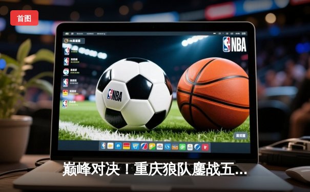 巅峰对决！重庆狼队鏖战五局险胜北京WB，Fly关羽关键绕后锁定胜局
