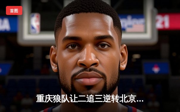 重庆狼队让二追三逆转北京WB，小胖关键抢龙锁定胜局