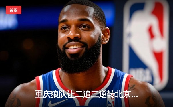 重庆狼队让二追三逆转北京WB，小胖关键抢龙锁定胜局