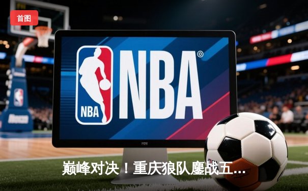 巅峰对决！重庆狼队鏖战五局险胜北京WB，Fly关羽关键绕后锁定胜局