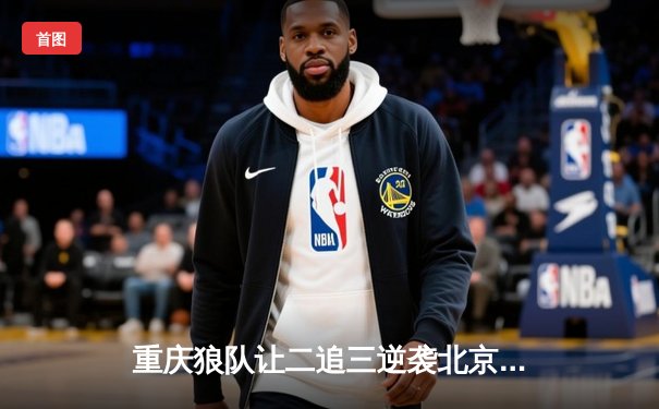 重庆狼队让二追三逆袭北京WB，小胖裴擒虎关键局定乾坤