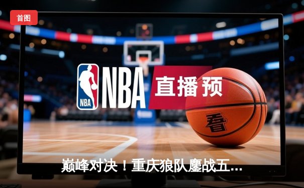 巅峰对决！重庆狼队鏖战五局险胜北京WB，Fly关羽关键绕后锁定胜局