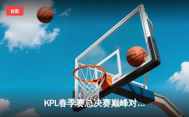 KPL春季赛总决赛巅峰对决：重庆狼队让三追四逆袭北京WB，Fly斩获第七个FMVP