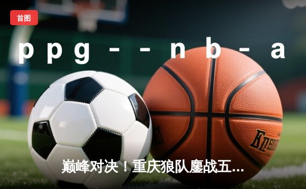 巅峰对决！重庆狼队鏖战五局险胜北京WB，Fly关羽关键绕后锁定胜局