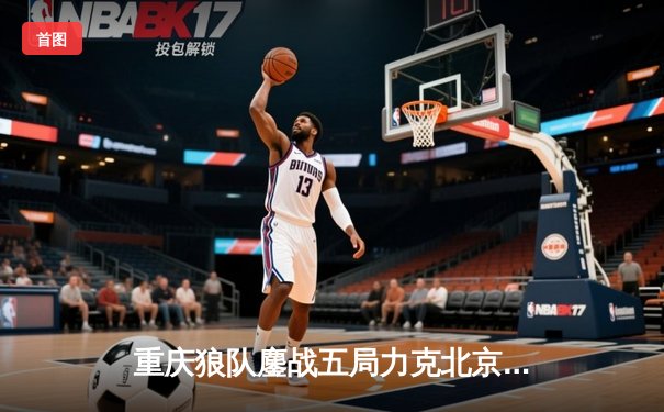 重庆狼队鏖战五局力克北京WB，Fly关羽关键团战定乾坤