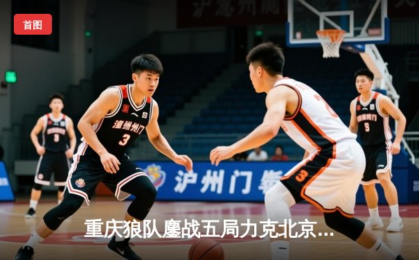重庆狼队鏖战五局力克北京WB，Fly关羽关键绕后锁定胜局