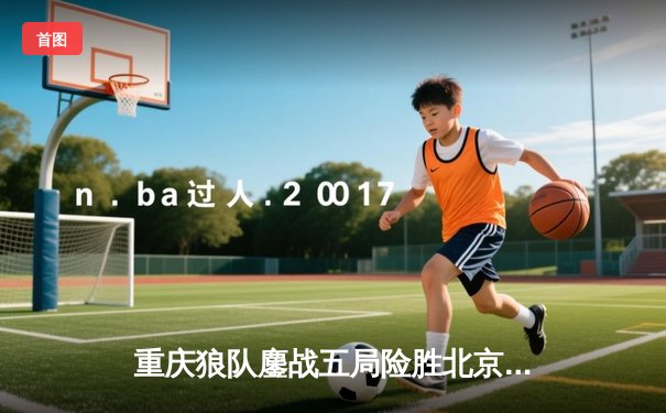 重庆狼队鏖战五局险胜北京WB，Fly关羽关键绕后锁定胜局