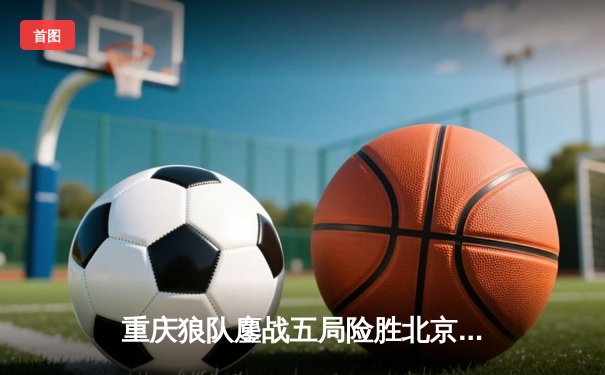 重庆狼队鏖战五局险胜北京WB，Fly关羽关键切C锁定胜局